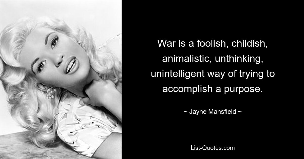 War is a foolish, childish, animalistic, unthinking, unintelligent way of trying to accomplish a purpose. — © Jayne Mansfield