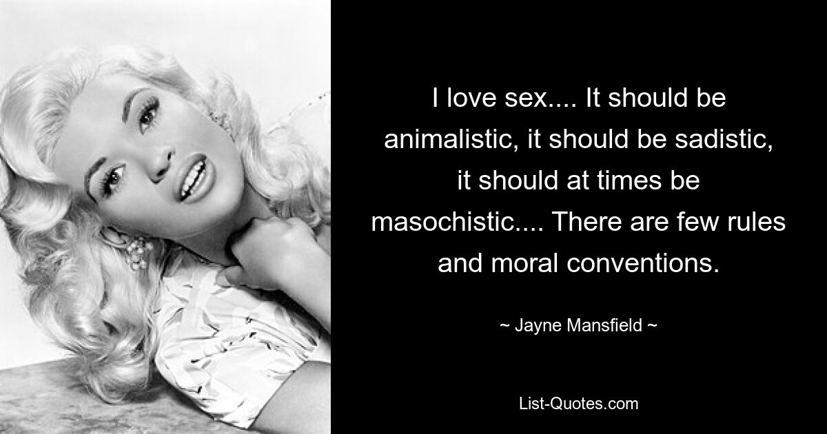 I love sex.... It should be animalistic, it should be sadistic, it should at times be masochistic.... There are few rules and moral conventions. — © Jayne Mansfield