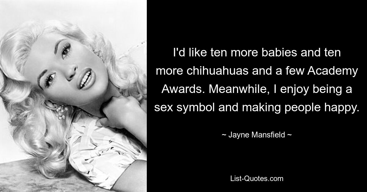 I'd like ten more babies and ten more chihuahuas and a few Academy Awards. Meanwhile, I enjoy being a sex symbol and making people happy. — © Jayne Mansfield