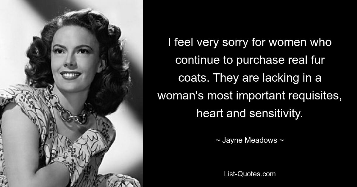 I feel very sorry for women who continue to purchase real fur coats. They are lacking in a woman's most important requisites, heart and sensitivity. — © Jayne Meadows