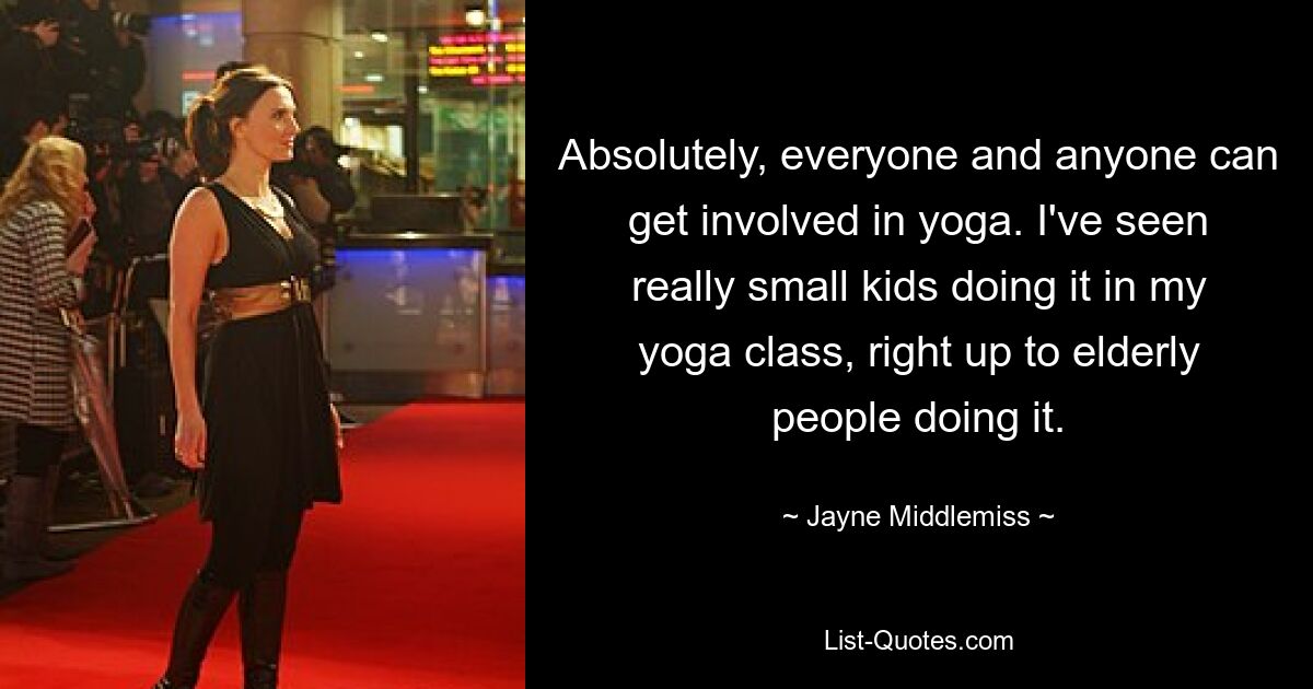 Absolutely, everyone and anyone can get involved in yoga. I've seen really small kids doing it in my yoga class, right up to elderly people doing it. — © Jayne Middlemiss