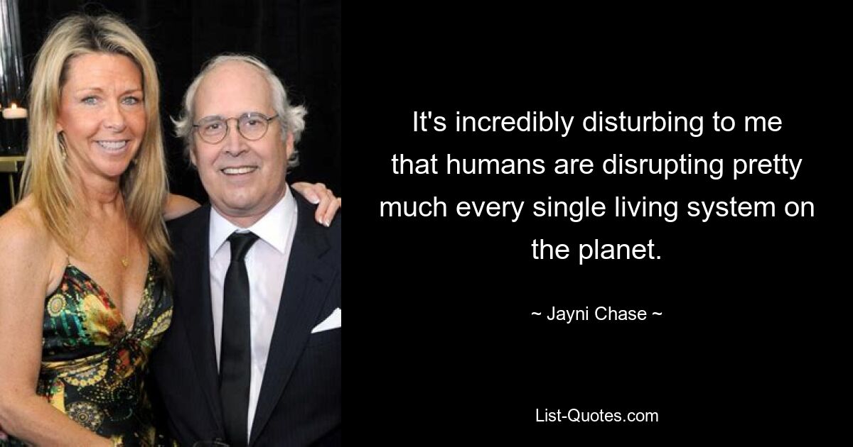 It's incredibly disturbing to me that humans are disrupting pretty much every single living system on the planet. — © Jayni Chase