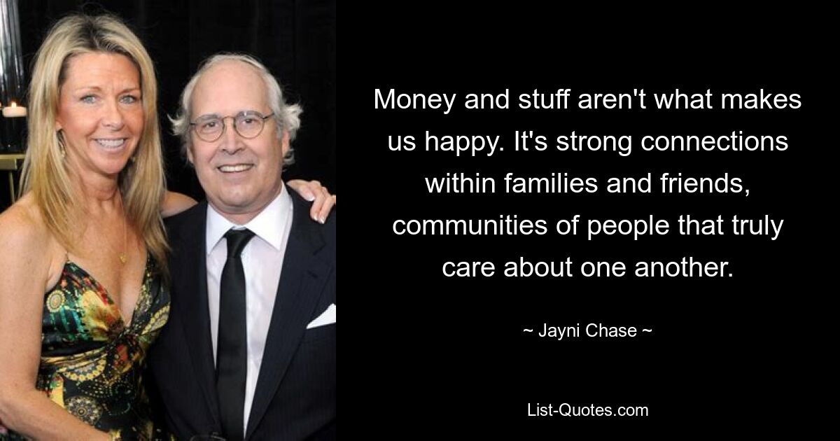 Money and stuff aren't what makes us happy. It's strong connections within families and friends, communities of people that truly care about one another. — © Jayni Chase