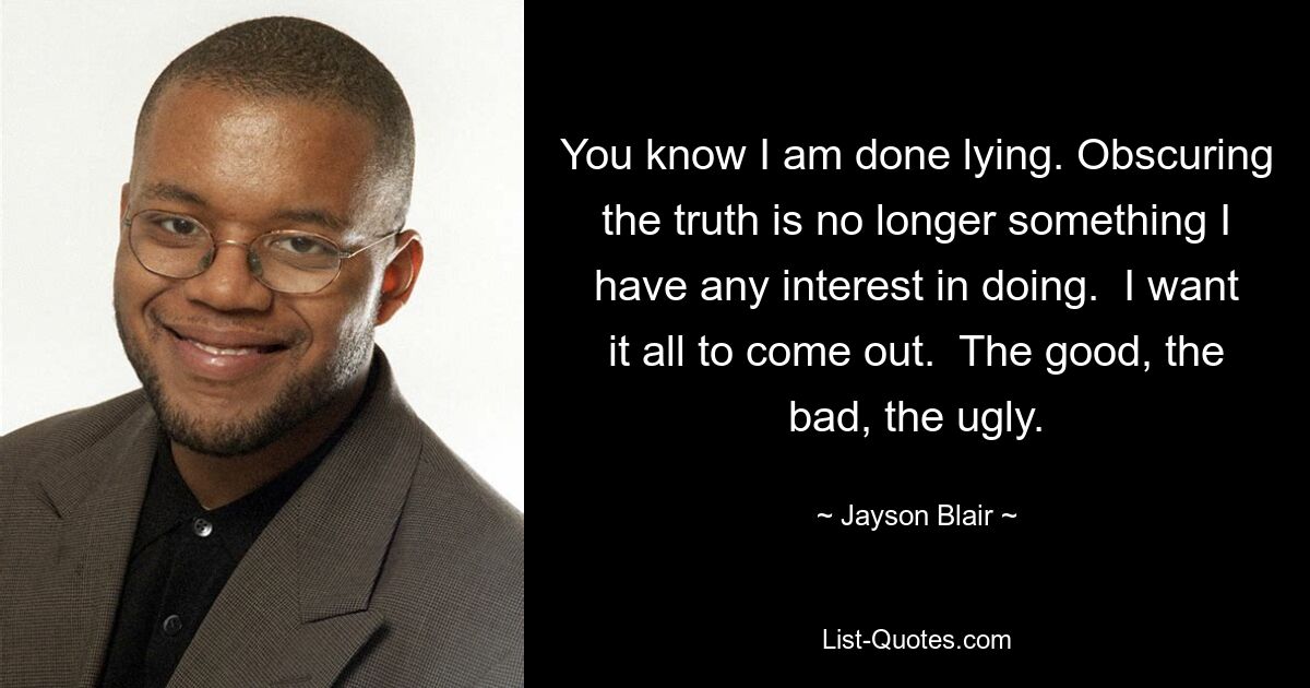 You know I am done lying. Obscuring the truth is no longer something I have any interest in doing.  I want it all to come out.  The good, the bad, the ugly. — © Jayson Blair