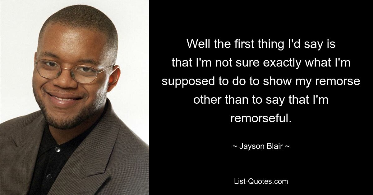 Well the first thing I'd say is that I'm not sure exactly what I'm supposed to do to show my remorse other than to say that I'm remorseful. — © Jayson Blair