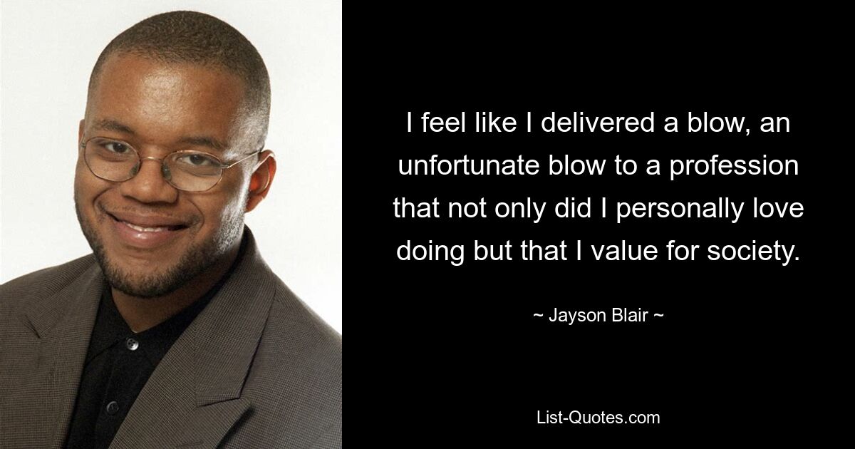 I feel like I delivered a blow, an unfortunate blow to a profession that not only did I personally love doing but that I value for society. — © Jayson Blair