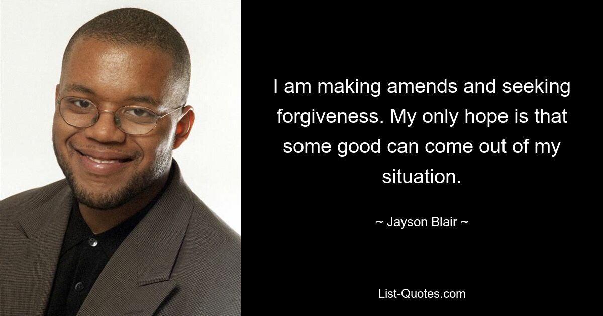 I am making amends and seeking forgiveness. My only hope is that some good can come out of my situation. — © Jayson Blair