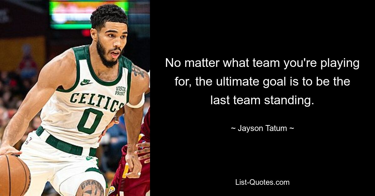 No matter what team you're playing for, the ultimate goal is to be the last team standing. — © Jayson Tatum