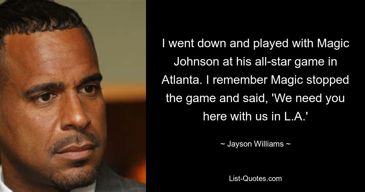 I went down and played with Magic Johnson at his all-star game in Atlanta. I remember Magic stopped the game and said, 'We need you here with us in L.A.' — © Jayson Williams