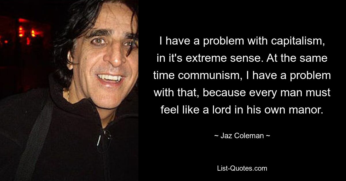 I have a problem with capitalism, in it's extreme sense. At the same time communism, I have a problem with that, because every man must feel like a lord in his own manor. — © Jaz Coleman