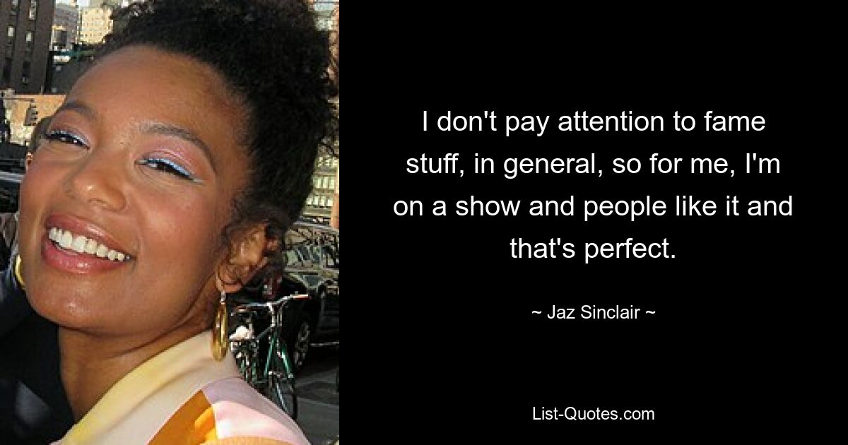 I don't pay attention to fame stuff, in general, so for me, I'm on a show and people like it and that's perfect. — © Jaz Sinclair