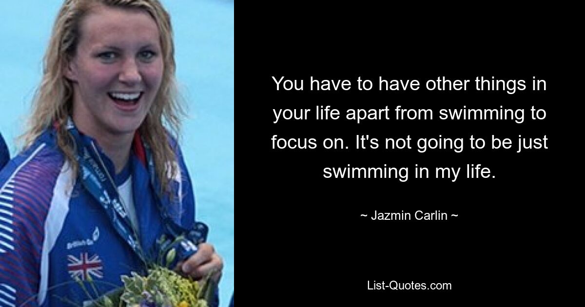 You have to have other things in your life apart from swimming to focus on. It's not going to be just swimming in my life. — © Jazmin Carlin