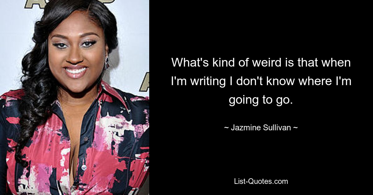 What's kind of weird is that when I'm writing I don't know where I'm going to go. — © Jazmine Sullivan