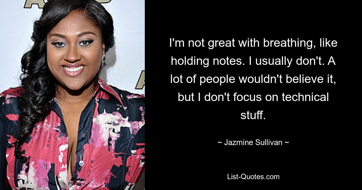 I'm not great with breathing, like holding notes. I usually don't. A lot of people wouldn't believe it, but I don't focus on technical stuff. — © Jazmine Sullivan