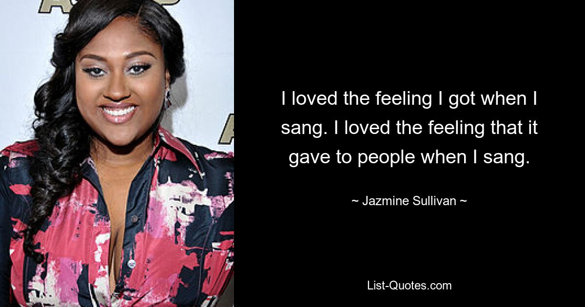 I loved the feeling I got when I sang. I loved the feeling that it gave to people when I sang. — © Jazmine Sullivan