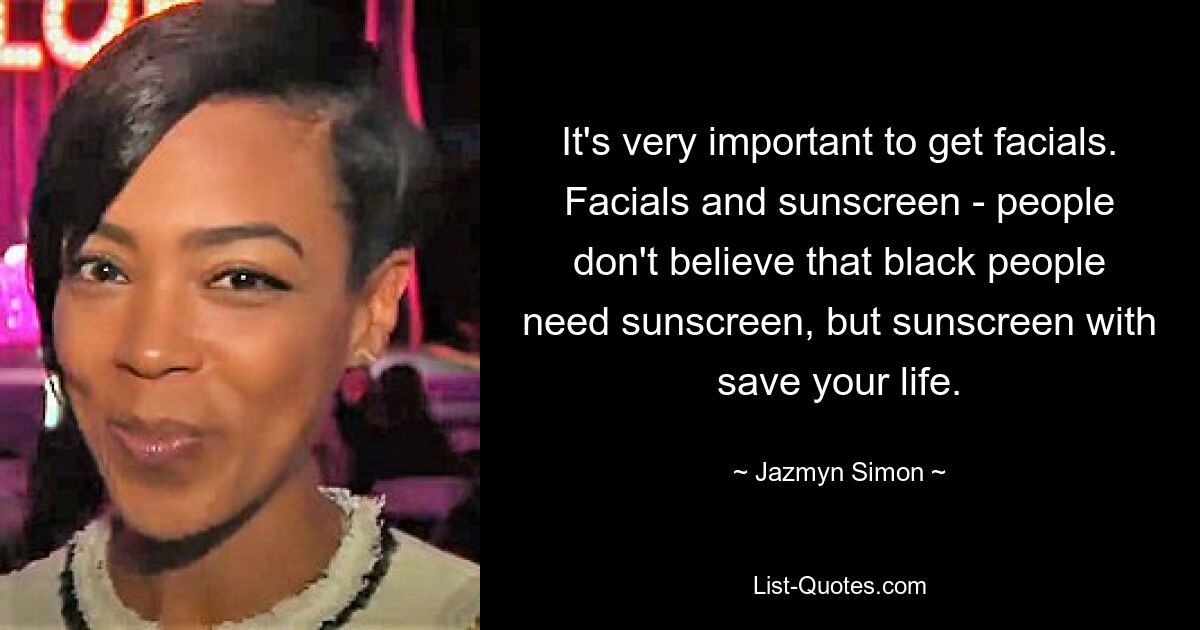 It's very important to get facials. Facials and sunscreen - people don't believe that black people need sunscreen, but sunscreen with save your life. — © Jazmyn Simon