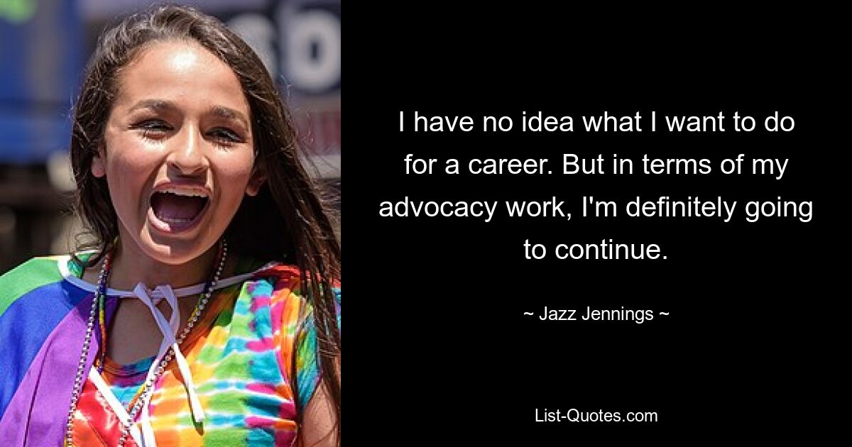 I have no idea what I want to do for a career. But in terms of my advocacy work, I'm definitely going to continue. — © Jazz Jennings