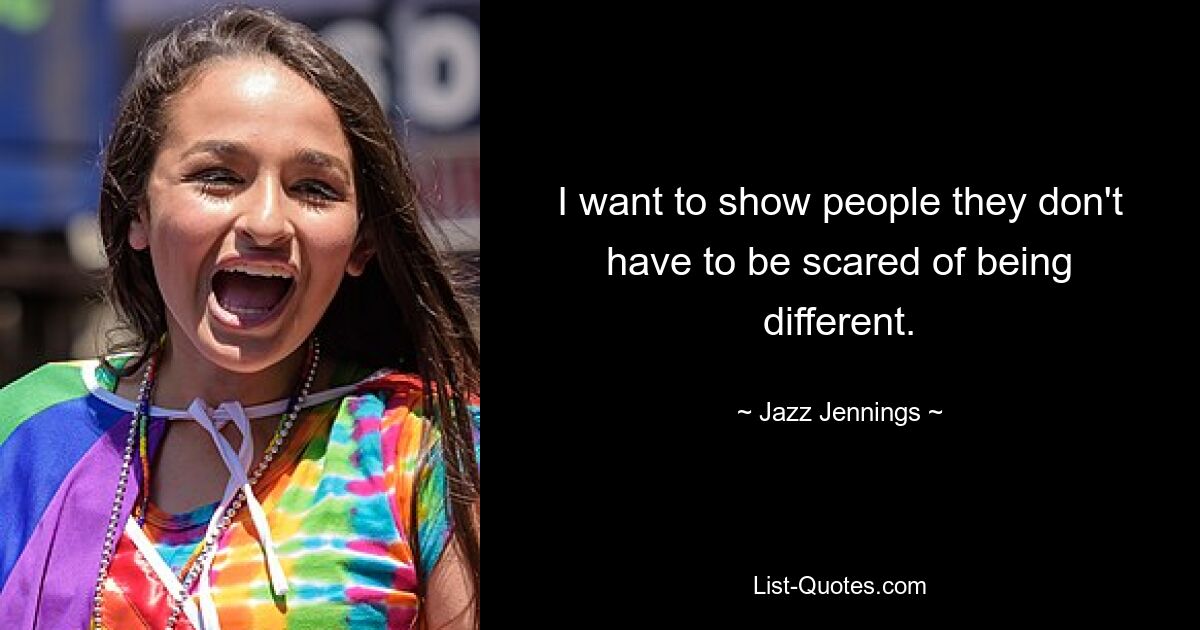 I want to show people they don't have to be scared of being different. — © Jazz Jennings