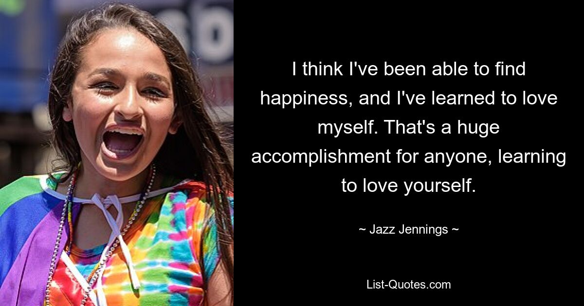 I think I've been able to find happiness, and I've learned to love myself. That's a huge accomplishment for anyone, learning to love yourself. — © Jazz Jennings