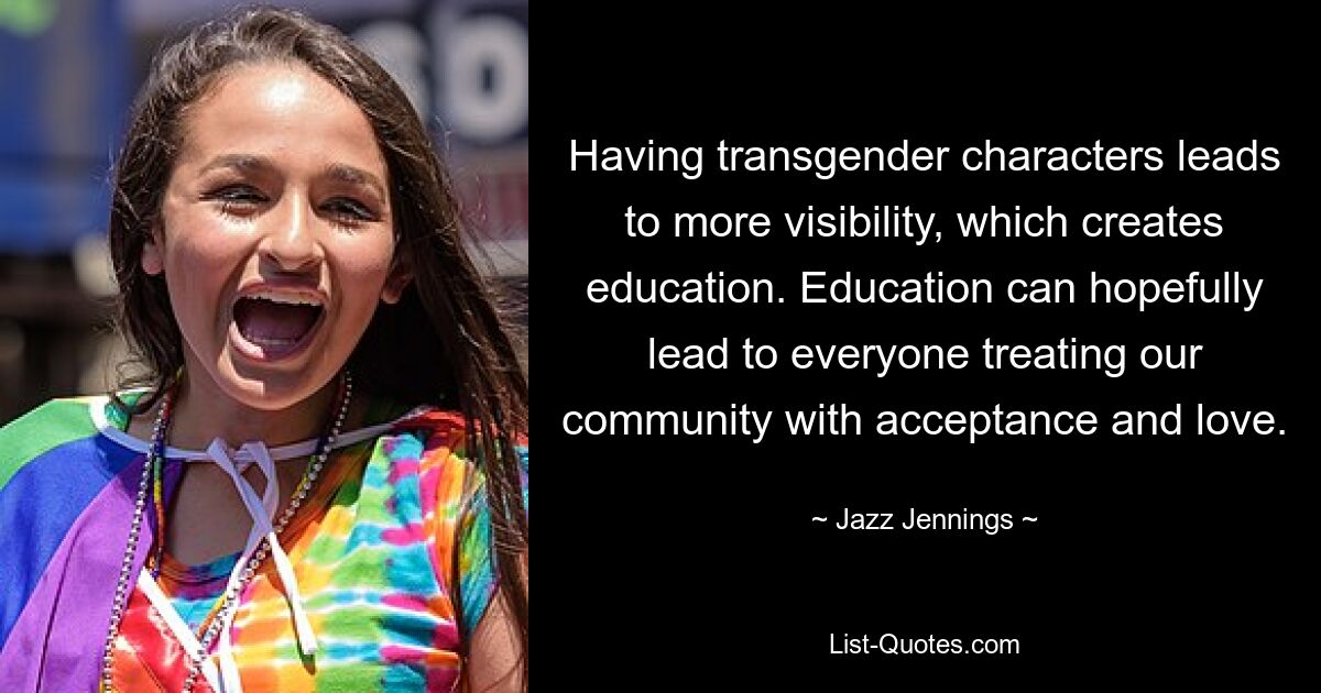 Having transgender characters leads to more visibility, which creates education. Education can hopefully lead to everyone treating our community with acceptance and love. — © Jazz Jennings