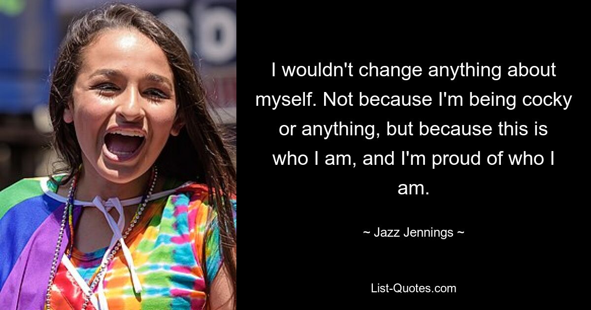 I wouldn't change anything about myself. Not because I'm being cocky or anything, but because this is who I am, and I'm proud of who I am. — © Jazz Jennings