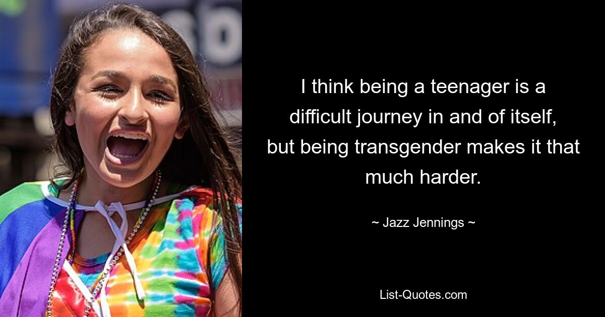 I think being a teenager is a difficult journey in and of itself, but being transgender makes it that much harder. — © Jazz Jennings