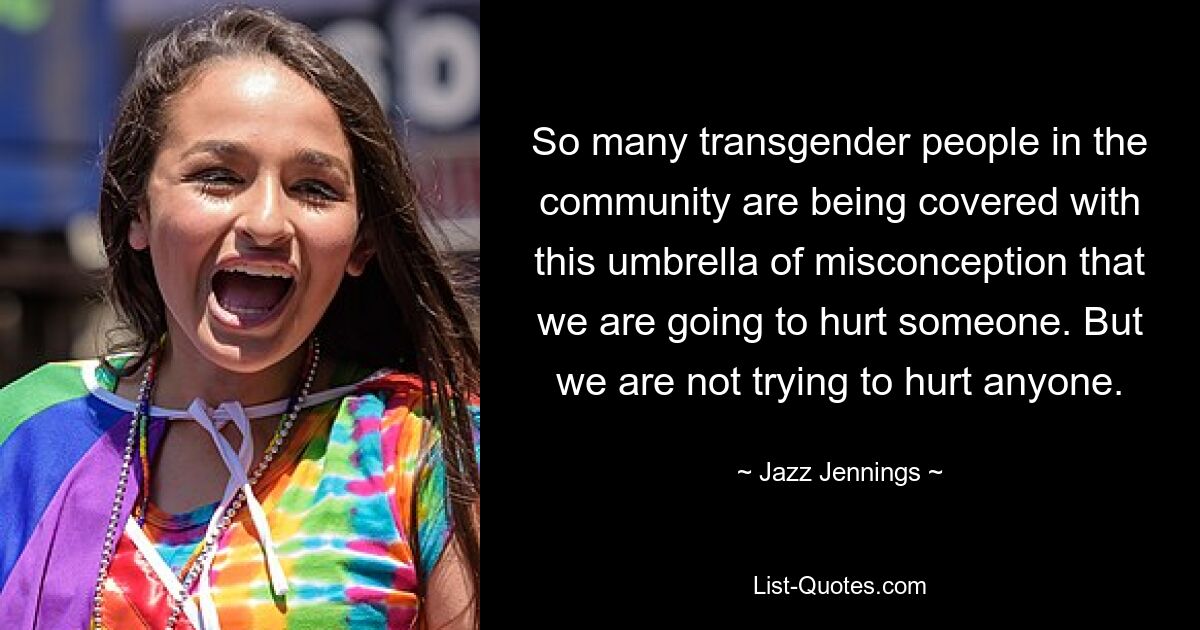 So many transgender people in the community are being covered with this umbrella of misconception that we are going to hurt someone. But we are not trying to hurt anyone. — © Jazz Jennings