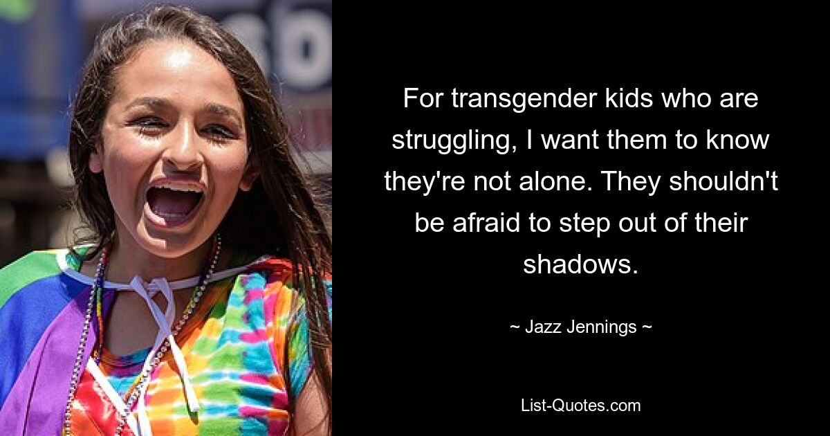 For transgender kids who are struggling, I want them to know they're not alone. They shouldn't be afraid to step out of their shadows. — © Jazz Jennings