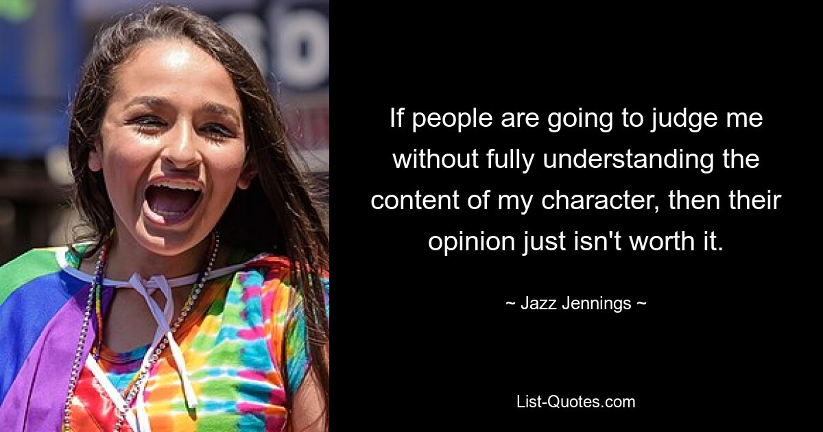 If people are going to judge me without fully understanding the content of my character, then their opinion just isn't worth it. — © Jazz Jennings