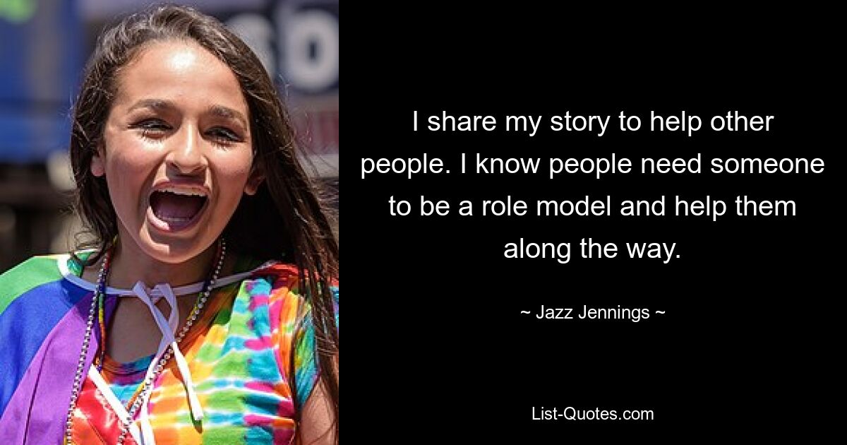 I share my story to help other people. I know people need someone to be a role model and help them along the way. — © Jazz Jennings