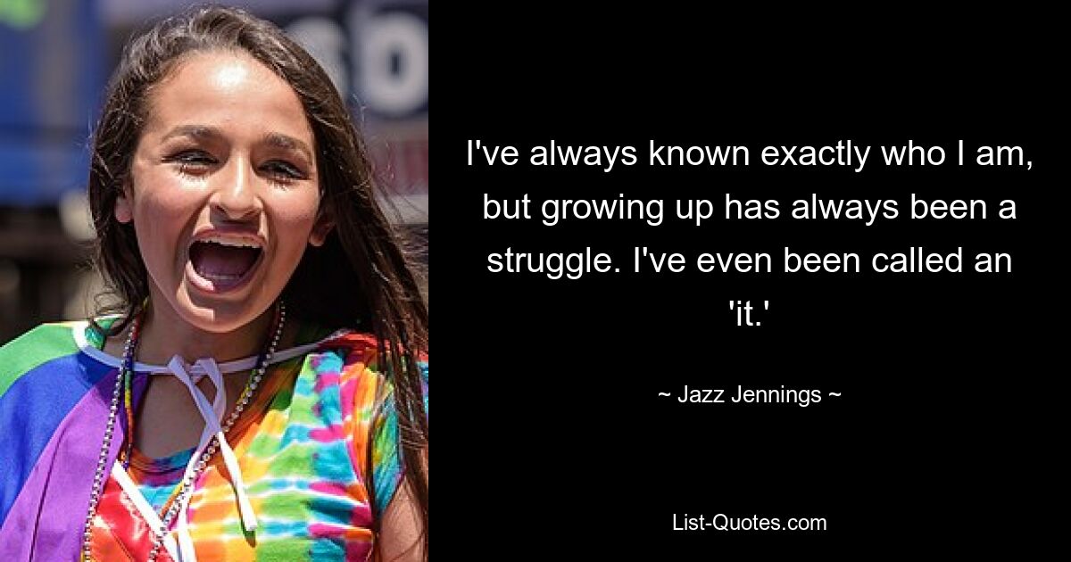 I've always known exactly who I am, but growing up has always been a struggle. I've even been called an 'it.' — © Jazz Jennings