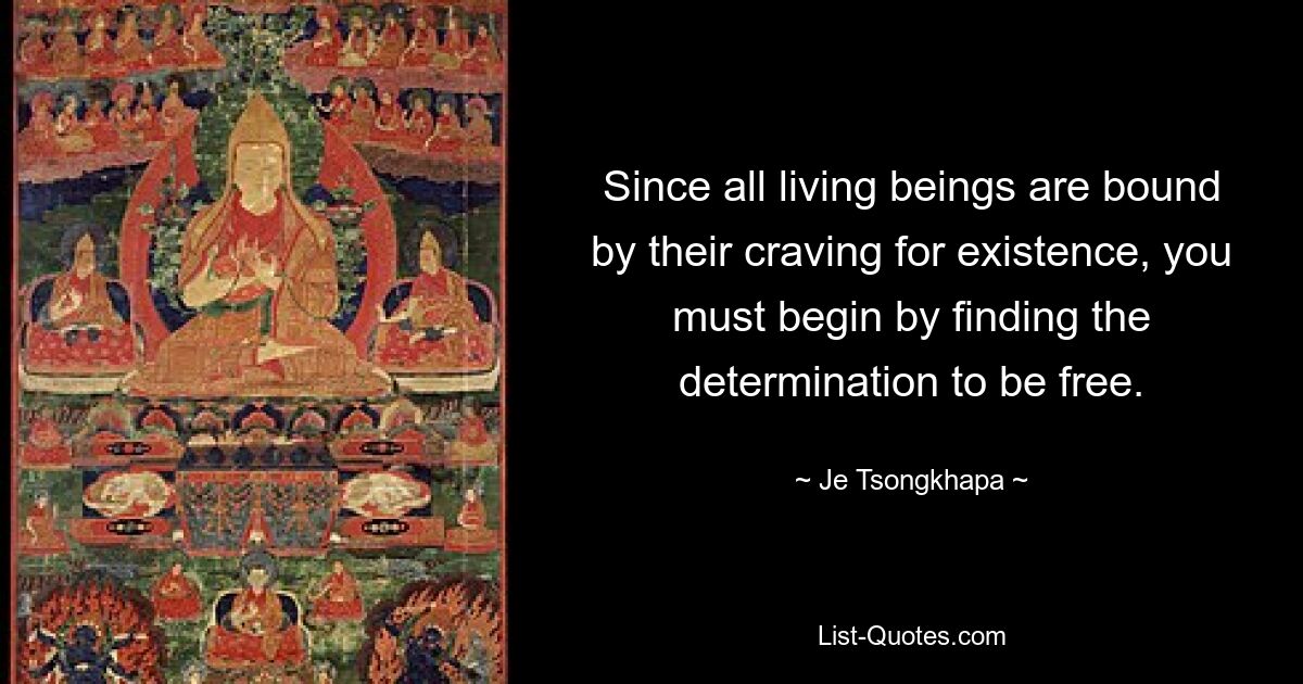 Since all living beings are bound by their craving for existence, you must begin by finding the determination to be free. — © Je Tsongkhapa