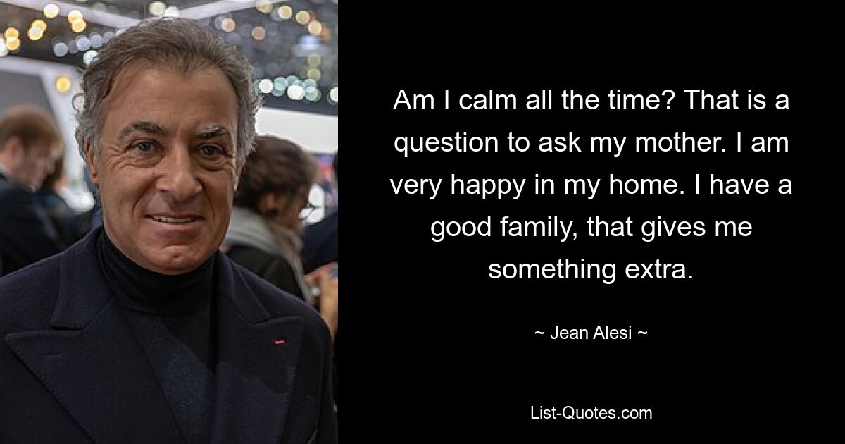 Am I calm all the time? That is a question to ask my mother. I am very happy in my home. I have a good family, that gives me something extra. — © Jean Alesi