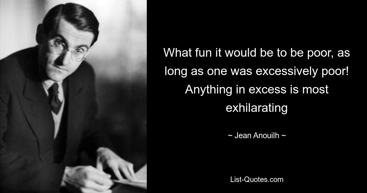 What fun it would be to be poor, as long as one was excessively poor! Anything in excess is most exhilarating — © Jean Anouilh