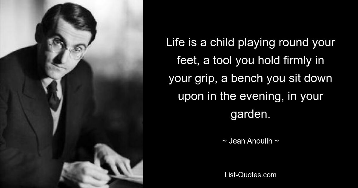 Life is a child playing round your feet, a tool you hold firmly in your grip, a bench you sit down upon in the evening, in your garden. — © Jean Anouilh