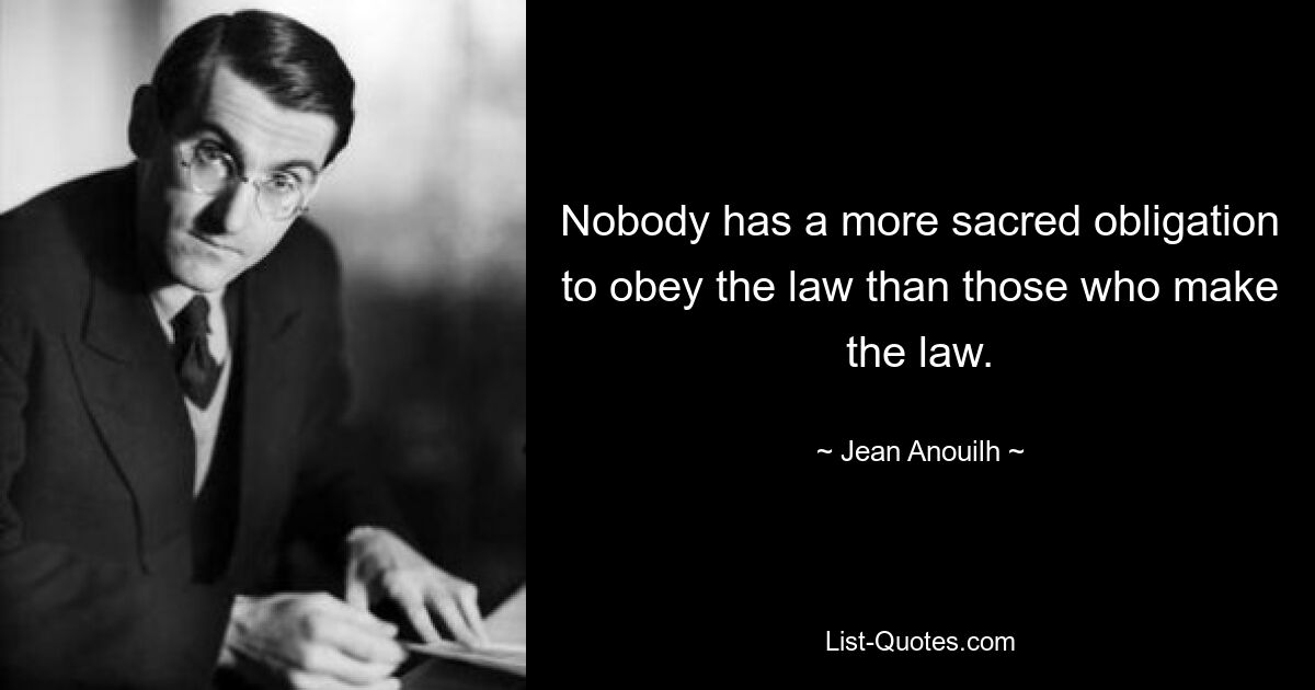 Nobody has a more sacred obligation to obey the law than those who make the law. — © Jean Anouilh