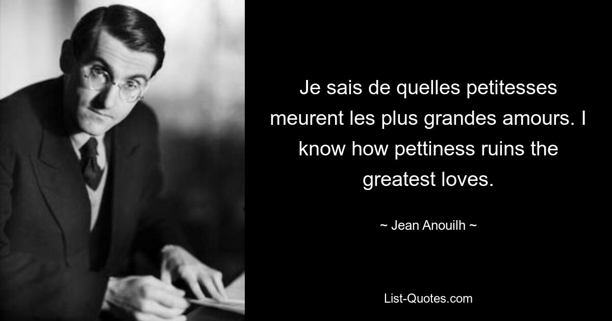 Je sais de quelles petitesses meurent les plus grandes amours. I know how pettiness ruins the greatest loves. — © Jean Anouilh