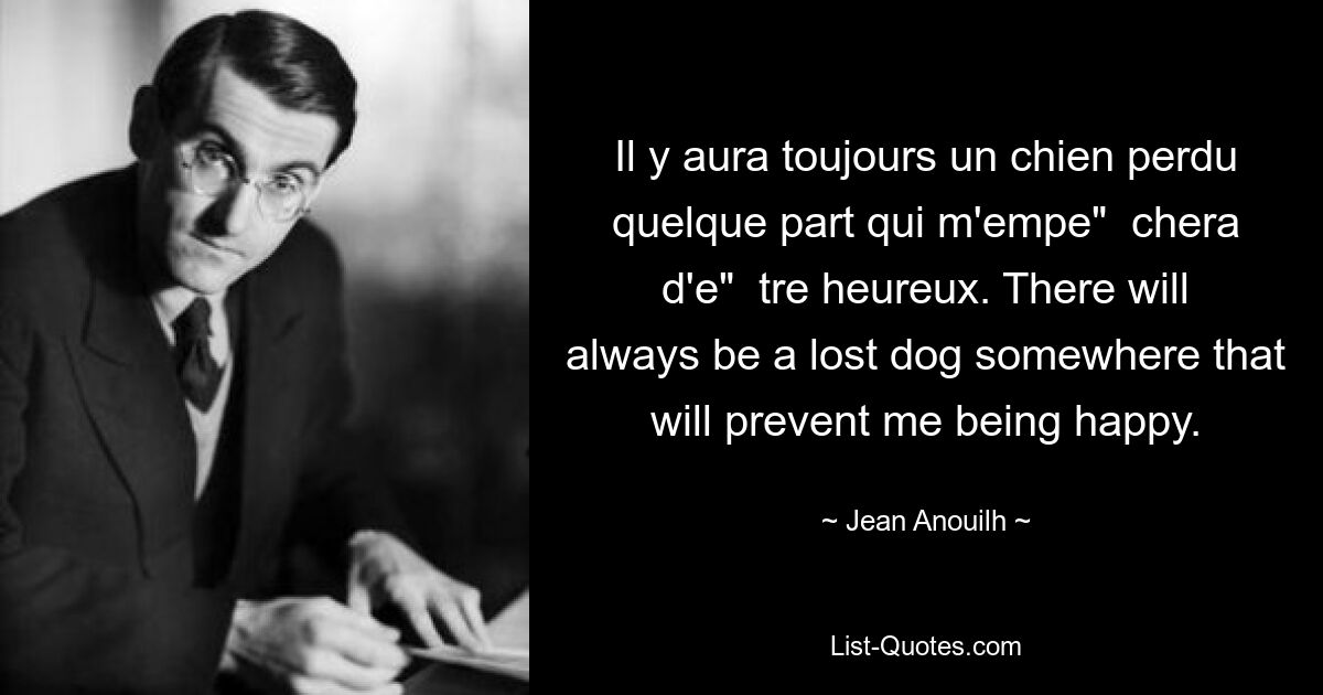 Il y aura toujours un chien perdu quelque part qui m'empe"  chera d'e"  tre heureux. There will always be a lost dog somewhere that will prevent me being happy. — © Jean Anouilh