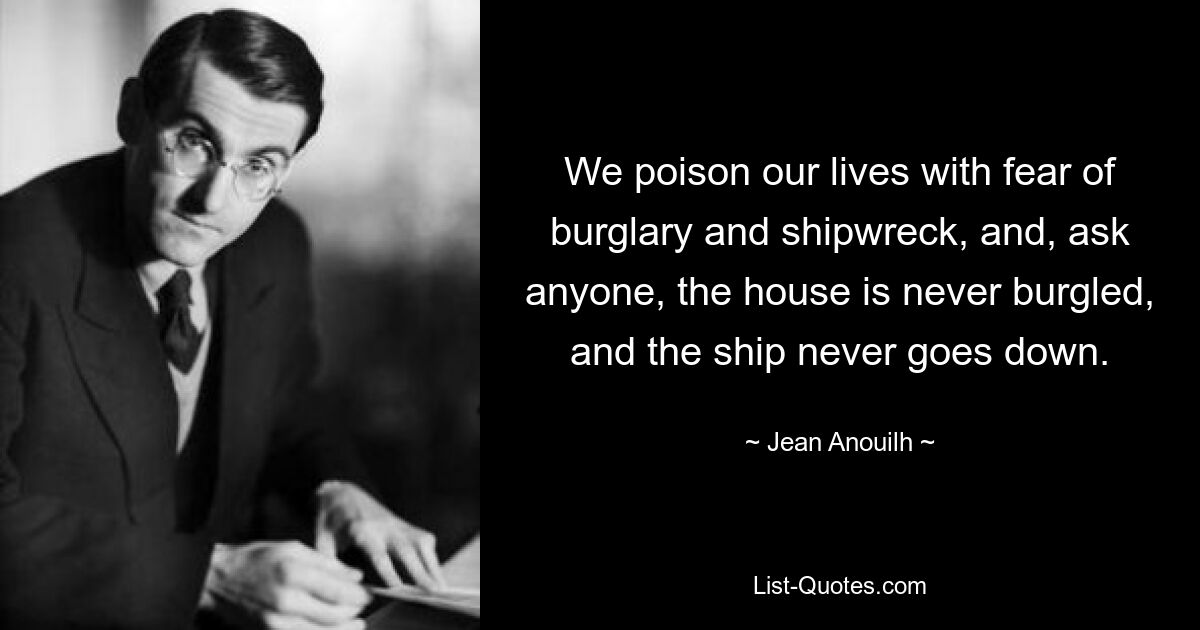 We poison our lives with fear of burglary and shipwreck, and, ask anyone, the house is never burgled, and the ship never goes down. — © Jean Anouilh