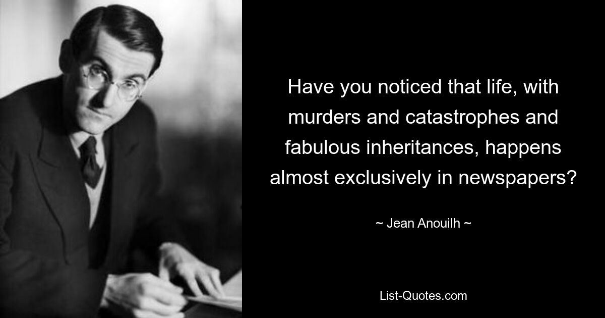 Have you noticed that life, with murders and catastrophes and fabulous inheritances, happens almost exclusively in newspapers? — © Jean Anouilh