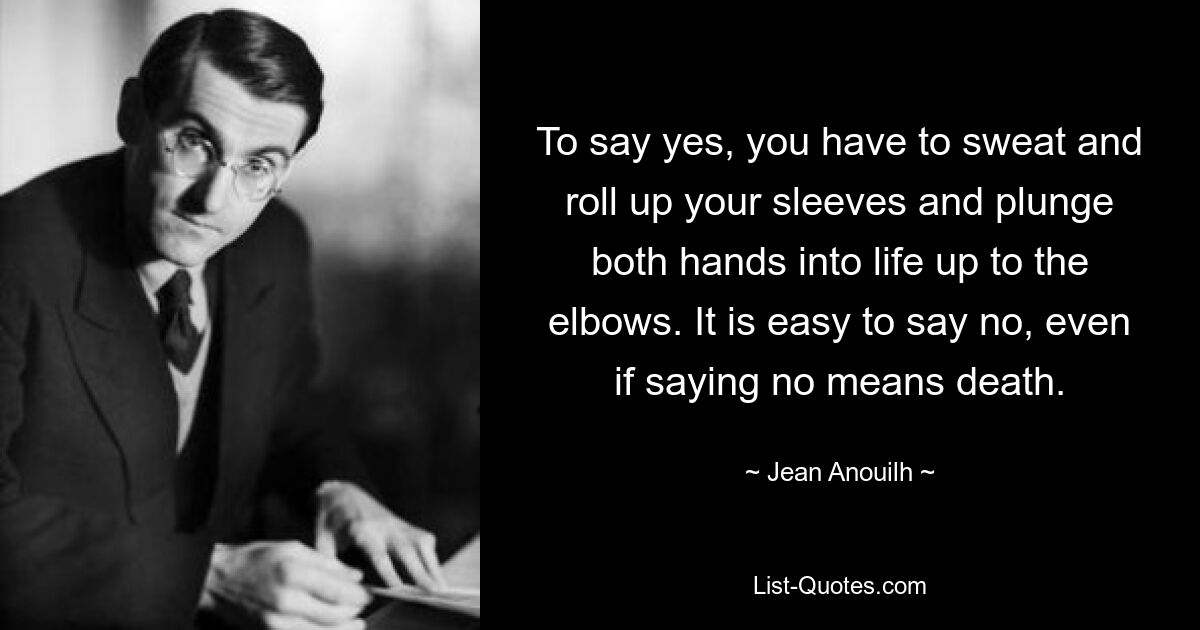 To say yes, you have to sweat and roll up your sleeves and plunge both hands into life up to the elbows. It is easy to say no, even if saying no means death. — © Jean Anouilh