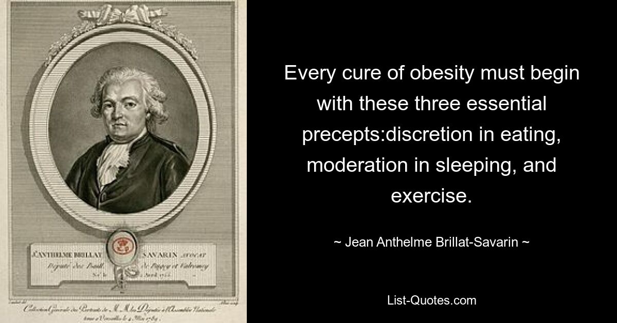 Every cure of obesity must begin with these three essential precepts:discretion in eating, moderation in sleeping, and exercise. — © Jean Anthelme Brillat-Savarin