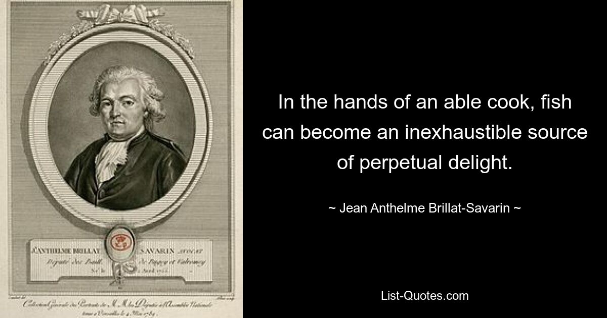 In the hands of an able cook, fish can become an inexhaustible source of perpetual delight. — © Jean Anthelme Brillat-Savarin