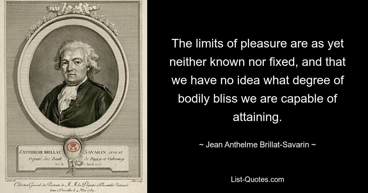 The limits of pleasure are as yet neither known nor fixed, and that we have no idea what degree of bodily bliss we are capable of attaining. — © Jean Anthelme Brillat-Savarin