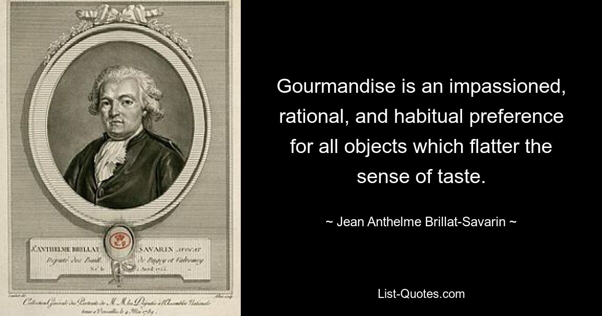 Gourmandise is an impassioned, rational, and habitual preference for all objects which flatter the sense of taste. — © Jean Anthelme Brillat-Savarin