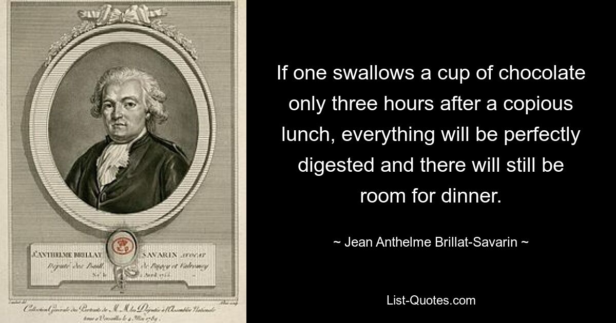 If one swallows a cup of chocolate only three hours after a copious lunch, everything will be perfectly digested and there will still be room for dinner. — © Jean Anthelme Brillat-Savarin