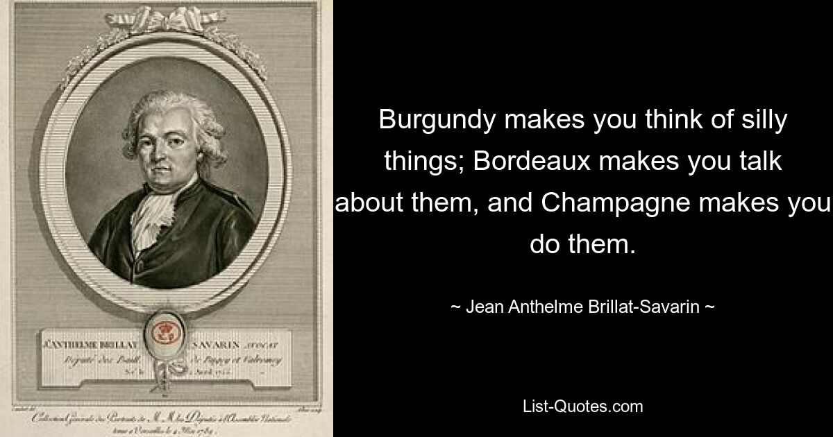 Burgundy makes you think of silly things; Bordeaux makes you talk about them, and Champagne makes you do them. — © Jean Anthelme Brillat-Savarin