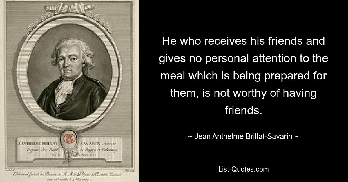 He who receives his friends and gives no personal attention to the meal which is being prepared for them, is not worthy of having friends. — © Jean Anthelme Brillat-Savarin