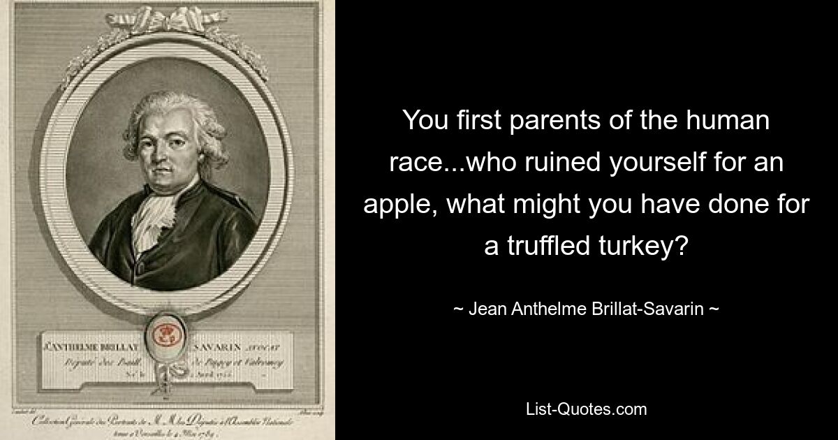 You first parents of the human race...who ruined yourself for an apple, what might you have done for a truffled turkey? — © Jean Anthelme Brillat-Savarin