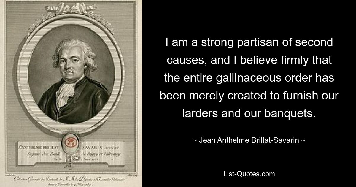 I am a strong partisan of second causes, and I believe firmly that the entire gallinaceous order has been merely created to furnish our larders and our banquets. — © Jean Anthelme Brillat-Savarin